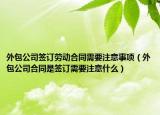 外包公司簽訂勞動合同需要注意事項(xiàng)（外包公司合同是簽訂需要注意什么）