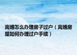 離婚怎么辦理房子過戶（離婚房屋如何辦理過戶手續(xù)）