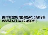 新鮮羊肚菌放冰箱能保存多久（新鮮羊肚菌冰箱冷凍可以放多久詳細介紹）