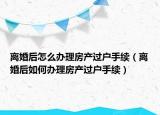 離婚后怎么辦理房產(chǎn)過戶手續(xù)（離婚后如何辦理房產(chǎn)過戶手續(xù)）
