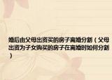 婚后由父母出資買的房子離婚分割（父母出資為子女購買的房子在離婚時如何分割）