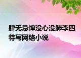 肆無忌憚沒心沒肺李四特寫網(wǎng)絡(luò)小說