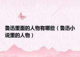 魯迅里面的人物有哪些（魯迅小說里的人物）