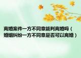 離婚案件一方不同意能判離婚嗎（婚姻糾紛一方不同意是否可以離婚）