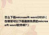 怎么下載microsoft word2010（在哪里可以下載最新免費(fèi)的microsoft word軟件啊?）