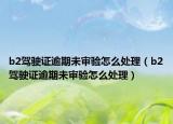 b2駕駛證逾期未審驗(yàn)怎么處理（b2駕駛證逾期未審驗(yàn)怎么處理）