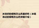 冰凍好的櫻桃怎么吃最好吃（冰箱凍過的櫻桃怎么吃詳細介紹）