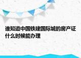 誰知道中國(guó)鐵建國(guó)際城的房產(chǎn)證什么時(shí)候能辦理