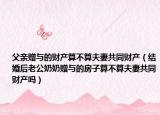 父親贈(zèng)與的財(cái)產(chǎn)算不算夫妻共同財(cái)產(chǎn)（結(jié)婚后老公奶奶贈(zèng)與的房子算不算夫妻共同財(cái)產(chǎn)嗎）