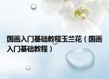 國畫入門基礎教程玉蘭花（國畫入門基礎教程）