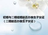 初婚與二婚結(jié)婚能否辦獨(dú)生子女證（二婚能否辦獨(dú)生子女證）