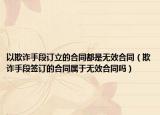 以欺詐手段訂立的合同都是無(wú)效合同（欺詐手段簽訂的合同屬于無(wú)效合同嗎）