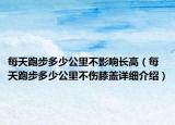 每天跑步多少公里不影響長高（每天跑步多少公里不傷膝蓋詳細(xì)介紹）