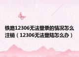 鐵路12306無法登錄的情況怎么注銷（12306無法登陸怎么辦）