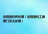 合同違約咋處理（合同違約工商部門怎么處理）