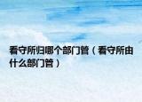 看守所歸哪個部門管（看守所由什么部門管）