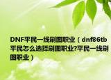 DNF平民一線刷圖職業(yè)（dnf86tb平民怎么選擇刷圖職業(yè)?平民一線刷圖職業(yè)）