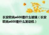 長安歐尚a600是什么玻璃（長安歐尚a600是什么發(fā)動機(jī)）