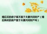 婚后買的房子屬不屬于夫妻共同財產(chǎn)（婚后購買的房產(chǎn)屬于夫妻共同財產(chǎn)嗎）