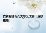 皮膚粗糙毛孔大怎么改善（皮膚粗糙）