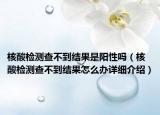 核酸檢測查不到結(jié)果是陽性嗎（核酸檢測查不到結(jié)果怎么辦詳細(xì)介紹）