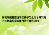 開發(fā)商按備案價不賣房子怎么辦（開發(fā)商不按備案價賣房是合法還是違法的）