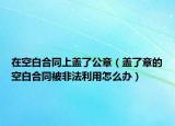 在空白合同上蓋了公章（蓋了章的空白合同被非法利用怎么辦）