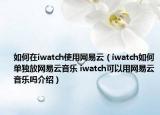 如何在iwatch使用網(wǎng)易云（iwatch如何單獨放網(wǎng)易云音樂 iwatch可以用網(wǎng)易云音樂嗎介紹）