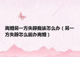 離婚另一方失蹤我該怎么辦（另一方失蹤怎么能辦離婚）