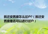 拆遷安置房怎么過戶?（拆遷安置房是否可以進行過戶）