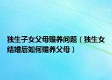 獨生子女父母贍養(yǎng)問題（獨生女結(jié)婚后如何贍養(yǎng)父母）
