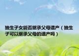 獨生子女能否繼承父母遺產(chǎn)（獨生子可以繼承父母的遺產(chǎn)嗎）