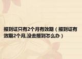 報到證只有2個月有效期（報到證有效期2個月,沒去報到怎么辦）