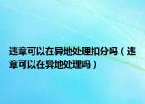 違章可以在異地處理扣分嗎（違章可以在異地處理嗎）