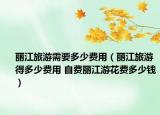 麗江旅游需要多少費(fèi)用（麗江旅游得多少費(fèi)用 自費(fèi)麗江游花費(fèi)多少錢）