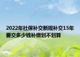 2022年社保補交新規(guī)補交15年要交多少錢補繳劃不劃算