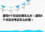 酒駕6個(gè)月沒(méi)處理怎么辦（酒駕6個(gè)月后沒(méi)考試怎么處理）