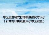 怎么設(shè)置針式打印機(jī)紙張尺寸大?。ㄡ樖酱蛴C(jī)紙張大小怎么設(shè)置）