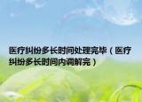 醫(yī)療糾紛多長時間處理完畢（醫(yī)療糾紛多長時間內(nèi)調(diào)解完）
