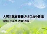 人民法院審理非法進口廢物刑事案件時怎么適用法律