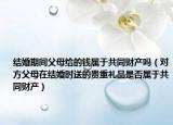 結(jié)婚期間父母給的錢屬于共同財產(chǎn)嗎（對方父母在結(jié)婚時送的貴重禮品是否屬于共同財產(chǎn)）
