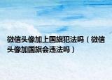 微信頭像加上國旗犯法嗎（微信頭像加國旗會違法嗎）