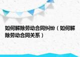 如何解除勞動合同糾紛（如何解除勞動合同關(guān)系）