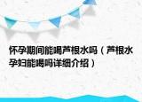 懷孕期間能喝蘆根水嗎（蘆根水孕婦能喝嗎詳細(xì)介紹）
