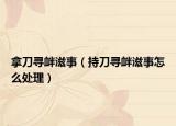 拿刀尋釁滋事（持刀尋釁滋事怎么處理）