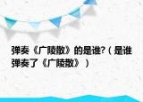 彈奏《廣陵散》的是誰?（是誰彈奏了《廣陵散》）