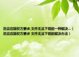 迅雷應版權(quán)方要求,文件無法下載的一種解決...（迅雷應版權(quán)方要求 文件無法下載的解決辦法）