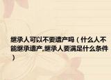 繼承人可以不要遺產(chǎn)嗎（什么人不能繼承遺產(chǎn),繼承人要滿足什么條件）