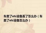 車賣了etc設(shè)備丟了怎么辦（車賣了etc設(shè)備怎么辦）