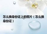怎么換身份證上的照片（怎么換身份證）